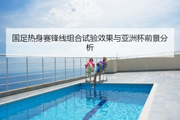 国足热身赛锋线组合试验效果与亚洲杯前景分析