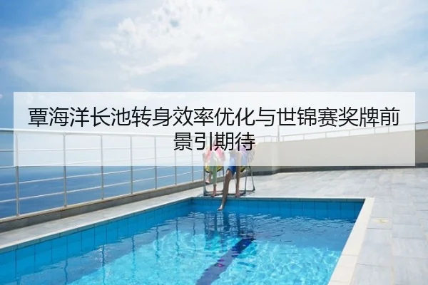 覃海洋长池转身效率优化与世锦赛奖牌前景引期待