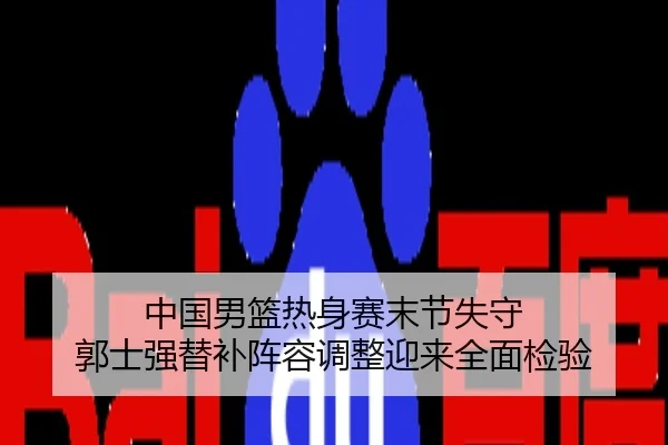中国男篮热身赛末节失守 郭士强替补阵容调整迎来全面检验