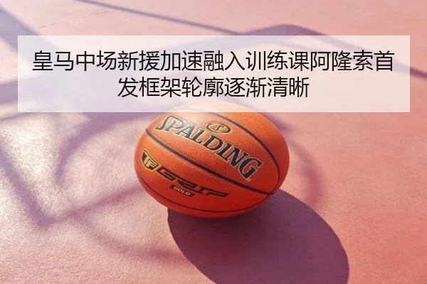 皇马中场新援加速融入训练课阿隆索首发框架轮廓逐渐清晰