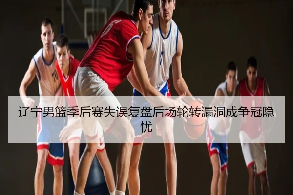 辽宁男篮季后赛失误复盘后场轮转漏洞成争冠隐忧