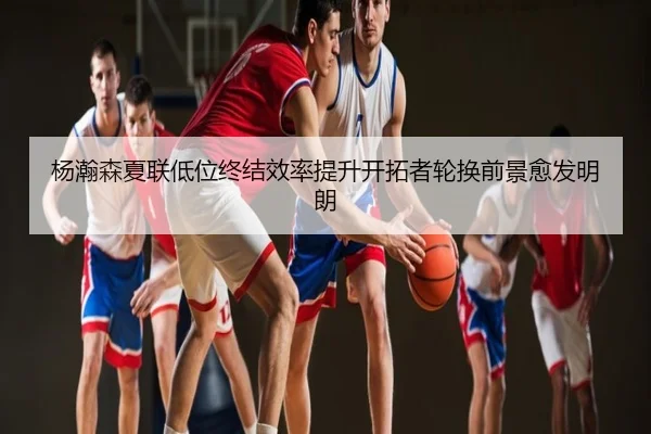 杨瀚森夏联低位终结效率提升开拓者轮换前景愈发明朗