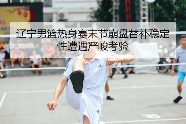 辽宁男篮热身赛末节崩盘替补稳定性遭遇严峻考验